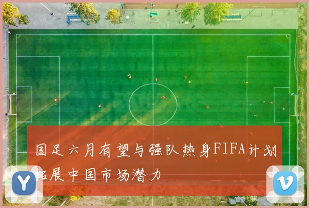 国足六月有望与强队热身FIFA计划拓展中国市场潜力