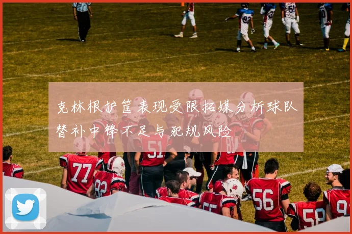 克林根护筐表现受限拓媒分析球队替补中锋不足与犯规风险
