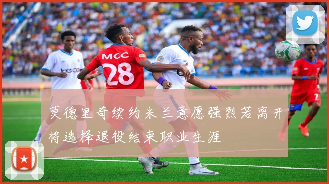 莫德里奇续约米兰意愿强烈若离开将选择退役结束职业生涯