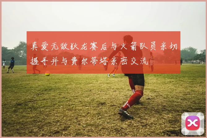 真爱无敌狄龙赛后与火箭队员亲切握手并与费尔蒂塔亲密交流