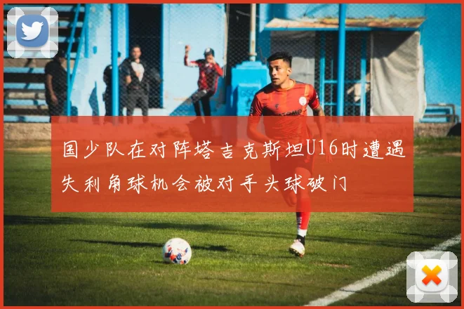 国少队在对阵塔吉克斯坦U16时遭遇失利角球机会被对手头球破门