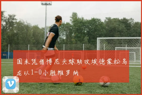 国米凭借博尼头球助攻埃德蒙松乌龙以1-0小胜维罗纳
