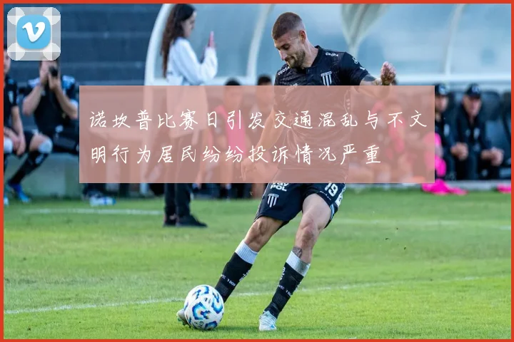 诺坎普比赛日引发交通混乱与不文明行为居民纷纷投诉情况严重