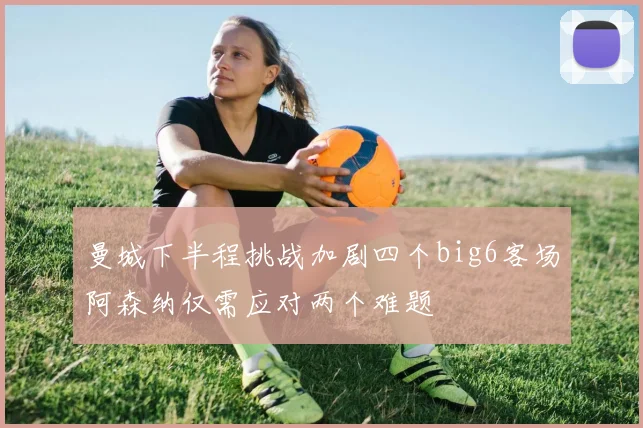 曼城下半程挑战加剧四个big6客场阿森纳仅需应对两个难题