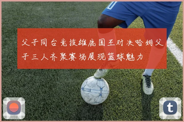 父子同台竞技雄鹿国王对决哈姆父子三人齐聚赛场展现篮球魅力