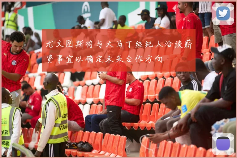 尤文图斯将与大马丁经纪人洽谈薪资事宜以确定未来合作方向