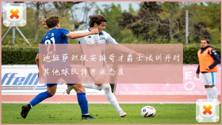 迪班萨积极安排奇才爵士试训并对其他球队持开放态度