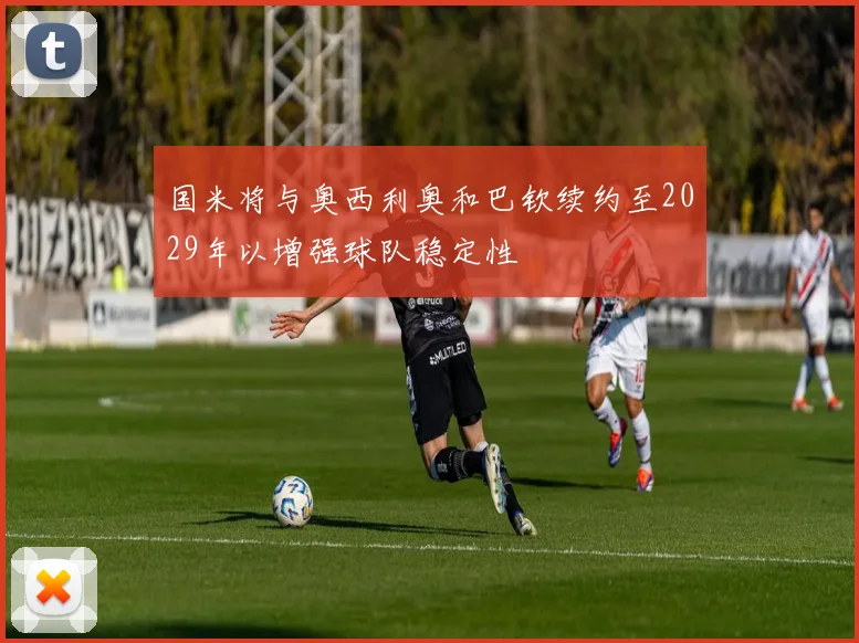 国米将与奥西利奥和巴钦续约至2029年以增强球队稳定性