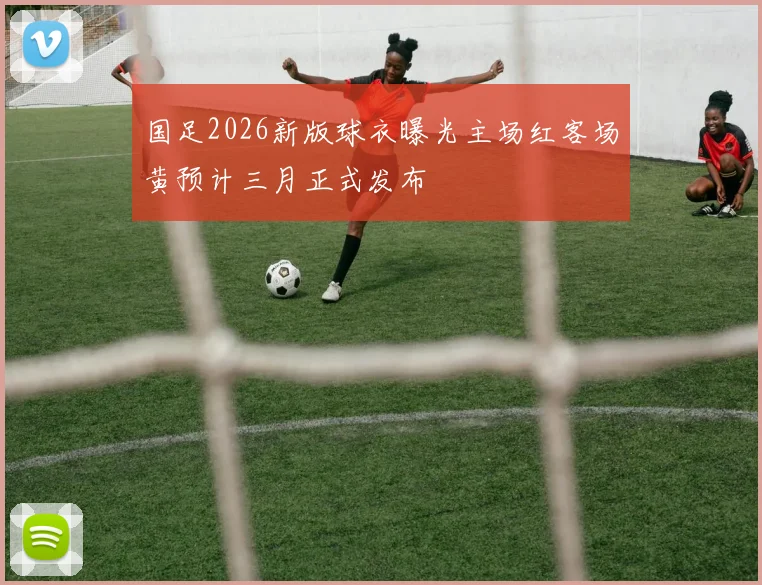 国足2026新版球衣曝光主场红客场黄预计三月正式发布
