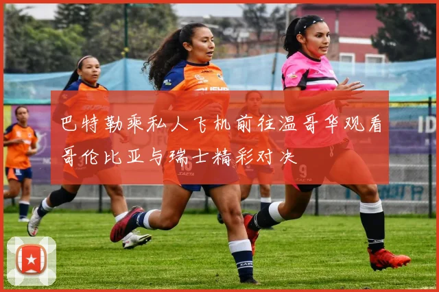 巴特勒乘私人飞机前往温哥华观看哥伦比亚与瑞士精彩对决