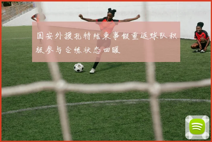 国安外援孔特结束事假重返球队积极参与合练状态回暖