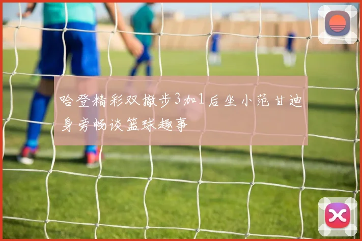 哈登精彩双撤步3加1后坐小范甘迪身旁畅谈篮球趣事