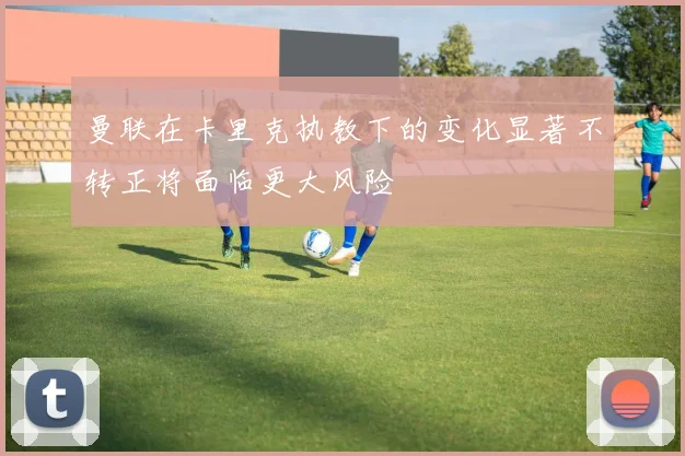 曼联在卡里克执教下的变化显著不转正将面临更大风险