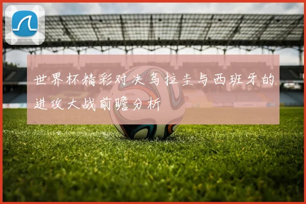世界杯精彩对决乌拉圭与西班牙的进攻大战前瞻分析